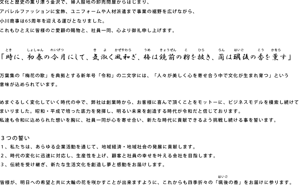 文化と歴史の薫り漂う金沢で、婦人服地の卸売問屋からはじまり、アパレルファッションに宝飾、ユニフォームや人材派遣まで事業の裾野を広げながら、小川商事は65周年を迎える運びとなりました。
        これもひとえに皆様のご愛顧の賜物と、社員一同、心より御礼申し上げます。