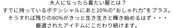 大人になったら着たい服とは？すでに持っているポテンシャルにあと20%の“おしゃれ力”をプラス。そうすれば残りの80%がきっと生き生きと輝き始めるはず・・・厳選されたアイテムにこだわり続けます。